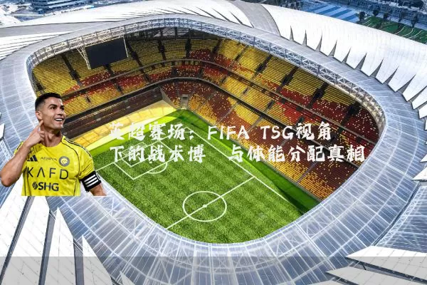 英超赛场:FIFA TSG视角下的战术博弈与体能分配真相