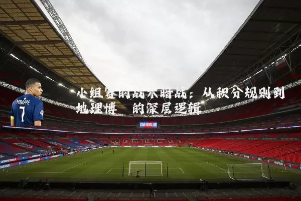 小组赛的战术暗战：从积分规则到地理博弈的深层逻辑